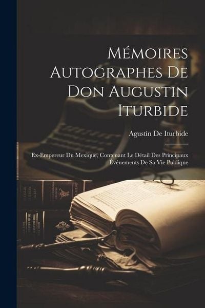 Produktbild: M&eacute;moires Autographes De Don Augustin Iturbide: Ex-Empereur Du Mexique, Contenant Le D&eacute;tail Des Principaux &Eacute;v&eacute;nements De Sa Vie Publique