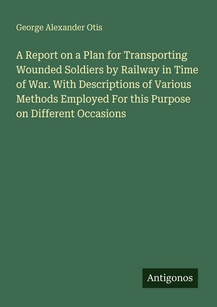 Produktbild: A Report on a Plan for Transporting Wounded Soldiers by Railway in Time of War. With Descriptions of Various Methods Employed For this Purpose on Different Occasions