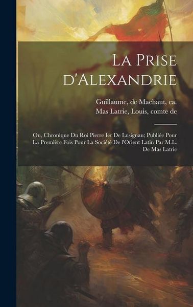 Produktbild: La prise d'Alexandrie; ou, Chronique du roi Pierre Ier de Lusignan; publi&eacute;e pour la premi&egrave;re fois pour la Soci&eacute;t&eacute; de l'Orient latin par M.L. de Mas La
