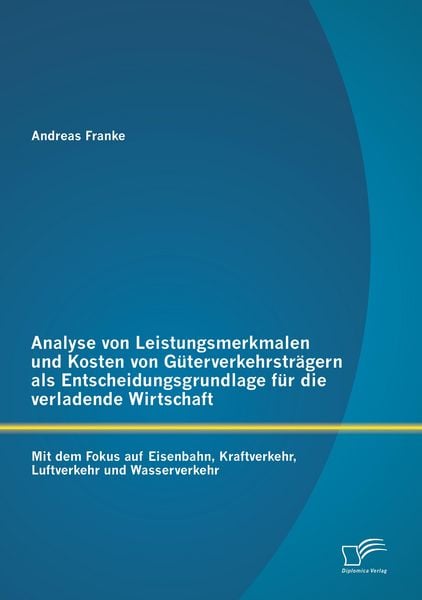 Produktbild: Analyse von Leistungsmerkmalen und Kosten von G&uuml;terverkehrstr&auml;gern als Entscheidungsgrundlage f&uuml;r die verladende Wirtschaft: Mit dem Fokus auf Eisenbahn, Kraftverkehr, Luftverkehr und Wasserverkehr