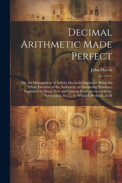Produktbild: Decimal Arithmetic Made Perfect: Or, the Management of Infinite Decimals Displayed. Being the Whole Doctrine of the Arithmetic of Circulating Numbers,