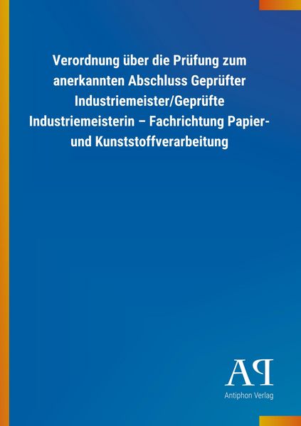 Produktbild: Verordnung &uuml;ber die Pr&uuml;fung zum anerkannten Abschluss Gepr&uuml;fter Industriemeister/Gepr&uuml;fte Industriemeisterin - Fachrichtung Papier- und Kunststoffverarbeitung