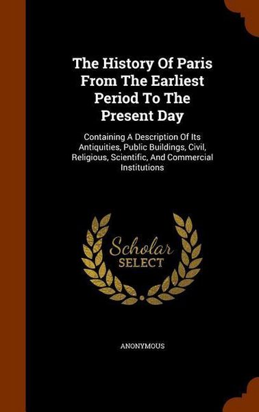 Produktbild: The History Of Paris From The Earliest Period To The Present Day: Containing A Description Of Its Antiquities, Public Buildings, Civil, Religious, Sci