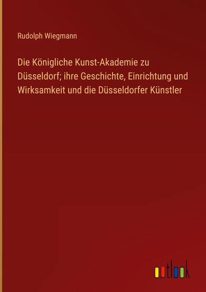 Produktbild: Die K&ouml;nigliche Kunst-Akademie zu D&uuml;sseldorf; ihre Geschichte, Einrichtung und Wirksamkeit und die D&uuml;sseldorfer K&uuml;nstler