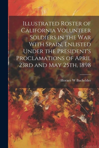 Produktbild: Illustrated Roster of California Volunteer Soldiers in the war With Spain, Enlisted Under the President's Proclamations of April 23rd and May 25th, 18