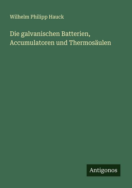 Die galvanischen Batterien, Accumulatoren und Thermosäulen, Taschenbuch von Wilhelm Philipp Hauck, Antigonos Verlag, 9783388882376