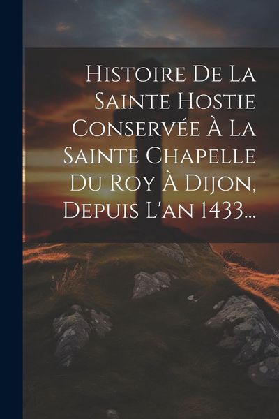 Produktbild: Histoire De La Sainte Hostie Conserv&eacute;e &Agrave; La Sainte Chapelle Du Roy &Agrave; Dijon, Depuis L'an 1433...