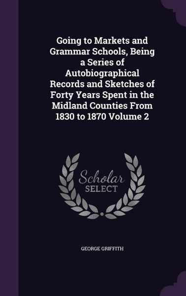 Produktbild: Going to Markets and Grammar Schools, Being a Series of Autobiographical Records and Sketches of Forty Years Spent in the Midland Counties From 1830 t