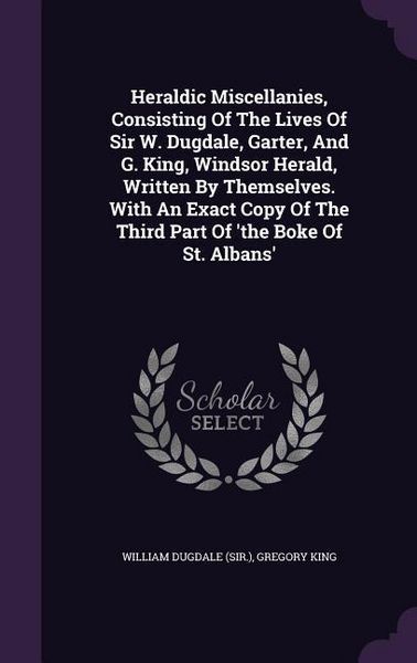 Produktbild: Heraldic Miscellanies, Consisting Of The Lives Of Sir W. Dugdale, Garter, And G. King, Windsor Herald, Written By Themselves. With An Exact Copy Of The Third Part Of 'the Boke Of St. Albans'