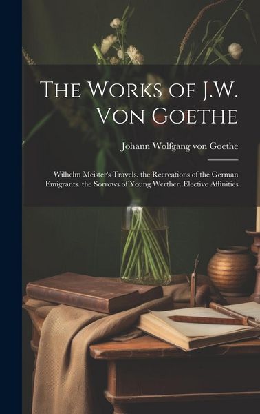 Produktbild: The Works of J.W. Von Goethe: Wilhelm Meister's Travels. the Recreations of the German Emigrants. the Sorrows of Young Werther. Elective Affinities