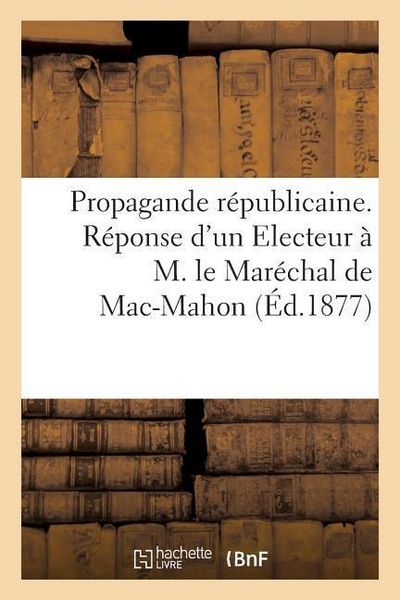 Produktbild: Propagande R&eacute;publicaine. R&eacute;ponse d'Un Electeur &Agrave; M. Le Mar&eacute;chal de Mac-Mahon