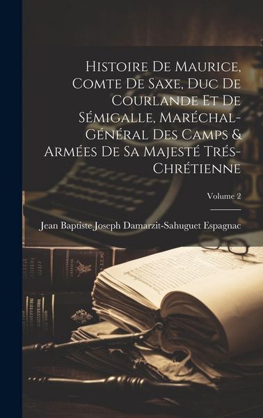Produktbild: Histoire De Maurice, Comte De Saxe, Duc De Courlande Et De S&eacute;migalle, Mar&eacute;chal-G&eacute;n&eacute;ral Des Camps & Arm&eacute;es De Sa Majest&eacute; Tr&eacute;s-Chr&eacute;tienne; Volume 2
