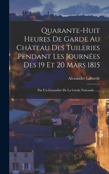 Produktbild: Quarante-huit Heures De Garde Au Ch&acirc;teau Des Tuileries Pendant Les Journ&eacute;es Des 19 Et 20 Mars 1815: Par Un Grenadier De La Garde Nationale ......