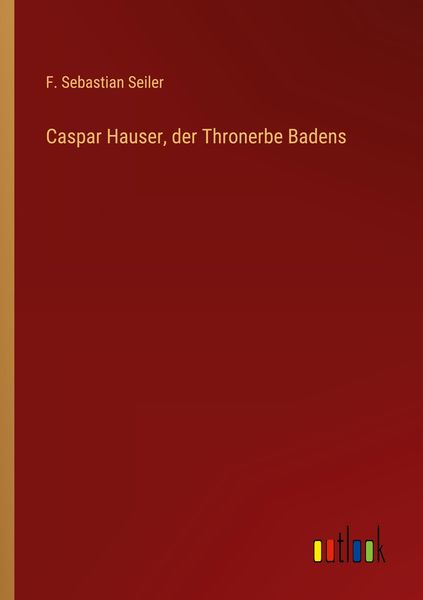Caspar Hauser, der Thronerbe Badens, Taschenbuch von F. Sebastian Seiler, Outlook, 9783368704407