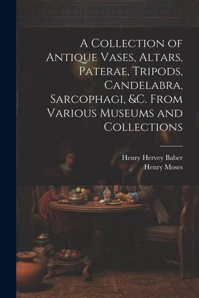Produktbild: A Collection of Antique Vases, Altars, Paterae, Tripods, Candelabra, Sarcophagi, &c. From Various Museums and Collections
