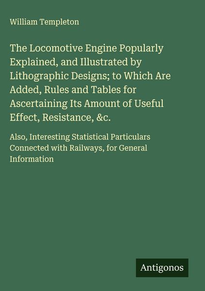Produktbild: The Locomotive Engine Popularly Explained, and Illustrated by Lithographic Designs; to Which Are Added, Rules and Tables for Ascertaining Its Amount o
