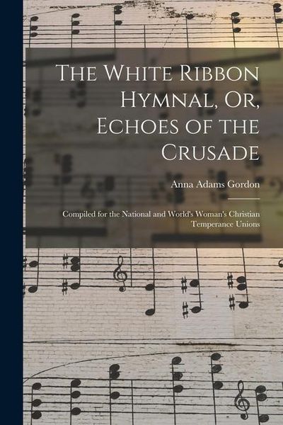 Produktbild: The White Ribbon Hymnal, Or, Echoes of the Crusade: Compiled for the National and World's Woman's Christian Temperance Unions