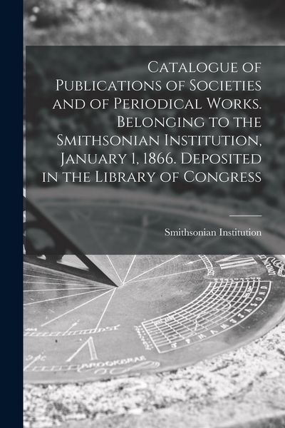 Produktbild: Catalogue of Publications of Societies and of Periodical Works. Belonging to the Smithsonian Institution, January 1, 1866. Deposited in the Library of