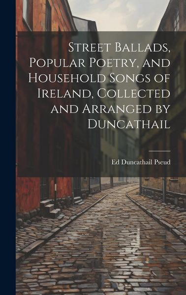 Produktbild: Street Ballads, Popular Poetry, and Household Songs of Ireland, Collected and Arranged by Duncathail