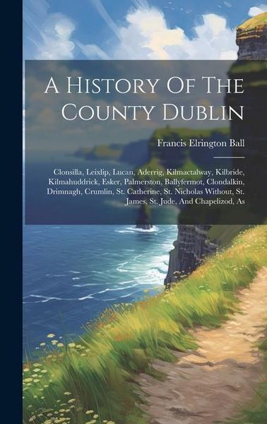 Produktbild: A History Of The County Dublin: Clonsilla, Leixlip, Lucan, Aderrig, Kilmactalway, Kilbride, Kilmahuddrick, Esker, Palmerston, Ballyfermot, Clondalkin,