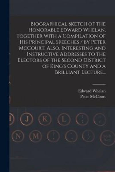 Biographical Sketch of the Honorable Edward Whelan, Together With a Compilation of His Principal Speeches / by Peter McCourt. Also, Interesting and