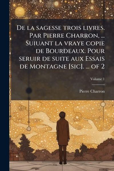 Produktbild: De la sagesse trois livres. Par Pierre Charron, ... Suiuant la vraye copie de Bourdeaux. Pour seruir de suite aux Essais de Montagne [sic]. ... of 2