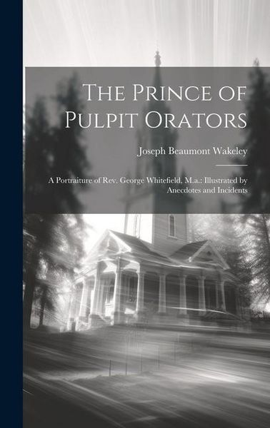 Produktbild: The Prince of Pulpit Orators: A Portraiture of Rev. George Whitefield, M.a.: Illustrated by Anecdotes and Incidents