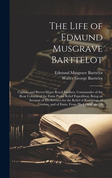 Produktbild: The Life of Edmund Musgrave Barttelot: Captain and Brevet-Major Royal Fusiliers, Commander of the Rear Column of the Emin Pasha Relief Expedition; Bei