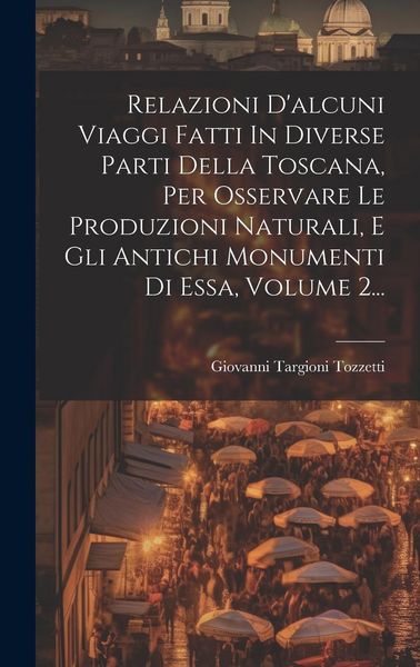 Produktbild: Relazioni D'alcuni Viaggi Fatti In Diverse Parti Della Toscana, Per Osservare Le Produzioni Naturali, E Gli Antichi Monumenti Di Essa, Volume 2...