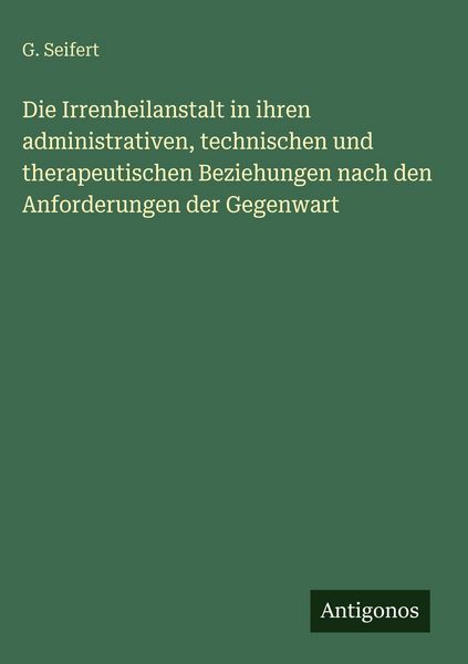 Produktbild: Die Irrenheilanstalt in ihren administrativen, technischen und therapeutischen Beziehungen nach den Anforderungen der Gegenwart