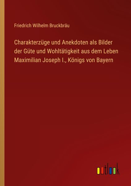 Produktbild: Charakterz&uuml;ge und Anekdoten als Bilder der G&uuml;te und Wohlt&auml;tigkeit aus dem Leben Maximilian Joseph I., K&ouml;nigs von Bayern