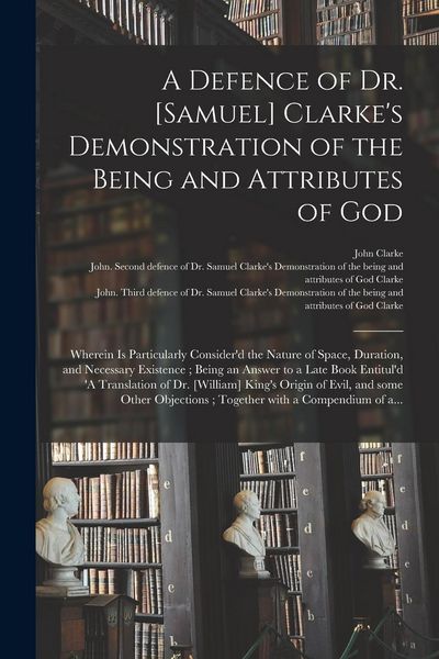 Produktbild: A Defence of Dr. [Samuel] Clarke's Demonstration of the Being and Attributes of God: Wherein is Particularly Consider'd the Nature of Space, Duration,