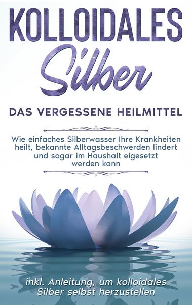 Produktbild: Kolloidales Silber - das vergessene Heilmittel: Wie einfaches Silberwasser Ihre Krankheiten heilt, bekannte Alltagsbeschwerden lindert und sogar im Ha