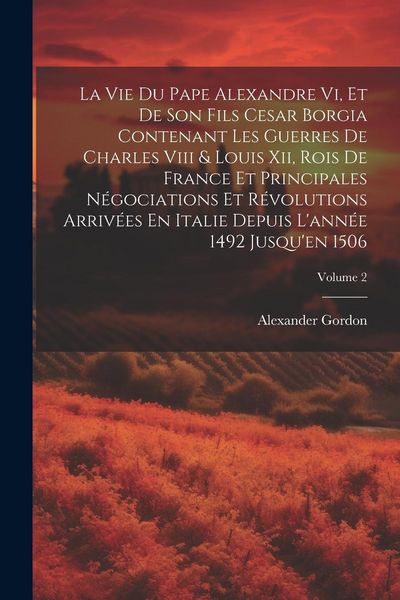Produktbild: La Vie Du Pape Alexandre Vi, Et De Son Fils Cesar Borgia Contenant Les Guerres De Charles Viii & Louis Xii, Rois De France Et Principales N&eacute;gociations