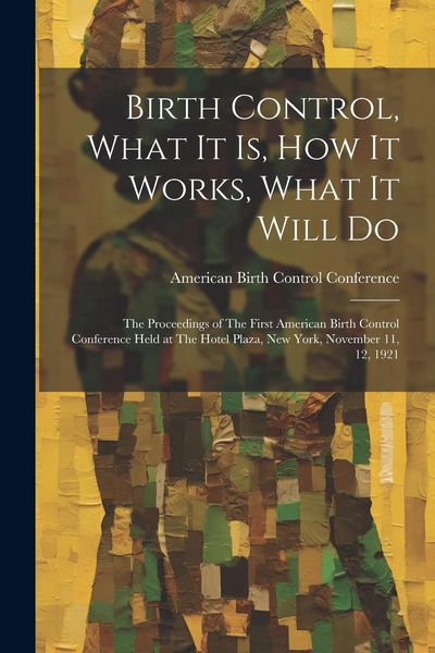 Produktbild: Birth Control, What it is, how it Works, What it Will Do: The Proceedings of The First American Birth Control Conference Held at The Hotel Plaza, New