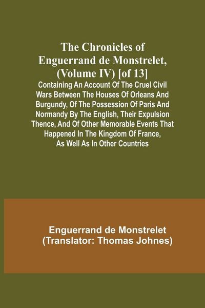 Produktbild: The Chronicles of Enguerrand de Monstrelet, (Volume IV) [of 13]; Containing an account of the cruel civil wars between the houses of Orleans and Burgundy, of the possession of Paris and Normandy by the English, their expulsion thence, and of other memorab