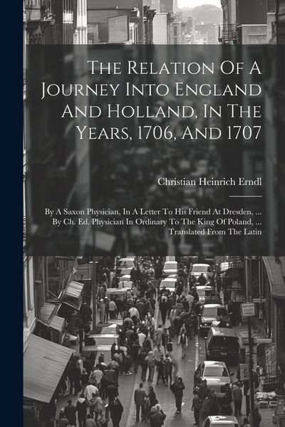 Produktbild: The Relation Of A Journey Into England And Holland, In The Years, 1706, And 1707: By A Saxon Physician, In A Letter To His Friend At Dresden, ... By C