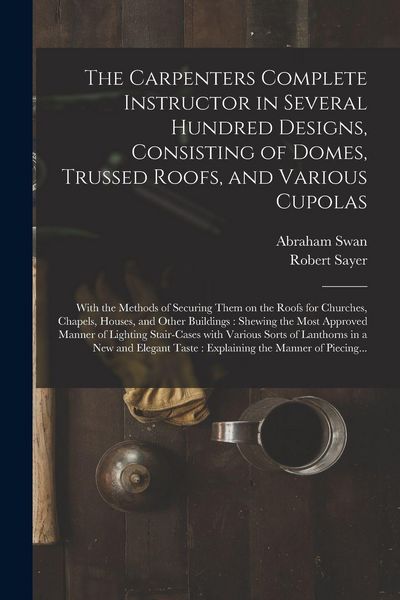 Produktbild: The Carpenters Complete Instructor in Several Hundred Designs, Consisting of Domes, Trussed Roofs, and Various Cupolas