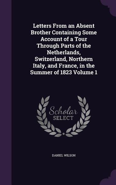 Produktbild: Letters From an Absent Brother Containing Some Account of a Tour Through Parts of the Netherlands, Switzerland, Northern Italy, and France, in the Sum