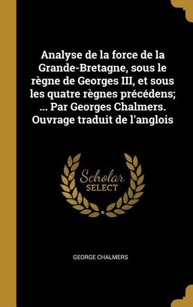 Produktbild: Analyse de la force de la Grande-Bretagne, sous le r&egrave;gne de Georges III, et sous les quatre r&egrave;gnes pr&eacute;c&eacute;dens; ... Par Georges Chalmers. Ouvrage tradui
