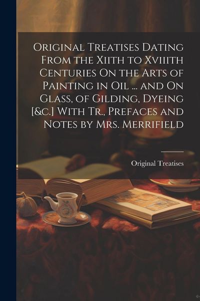 Produktbild: Original Treatises Dating From the Xiith to Xviiith Centuries On the Arts of Painting in Oil ... and On Glass, of Gilding, Dyeing [&c.] With Tr., Pref