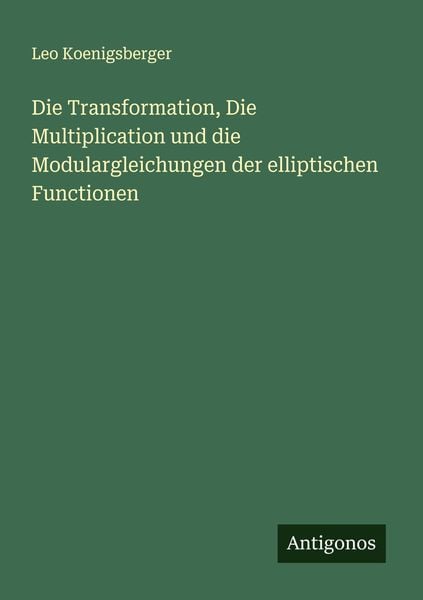 Die Transformation, Die Multiplication und die Modulargleichungen der elliptischen Functionen, Taschenbuch von Leo Koenigsberger, Antigonos Verlag,