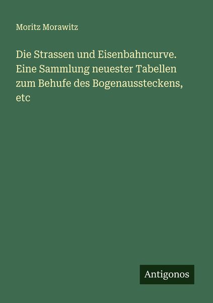 Die Strassen und Eisenbahncurve. Eine Sammlung neuester Tabellen zum Behufe des Bogenaussteckens, etc, Taschenbuch von Moritz Morawitz, Antigonos