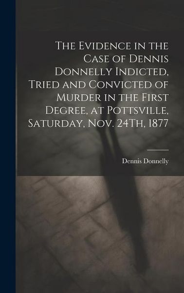 Produktbild: The Evidence in the Case of Dennis Donnelly Indicted, Tried and Convicted of Murder in the First Degree, at Pottsville, Saturday, Nov. 24Th, 1877