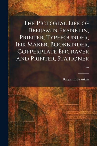 Produktbild: The Pictorial Life of Benjamin Franklin, Printer, Typefounder, Ink Maker, Bookbinder, Copperplate Engraver and Printer, Stationer ....