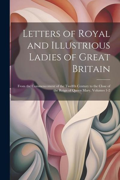 Produktbild: Letters of Royal and Illustrious Ladies of Great Britain: From the Commencement of the Twelfth Century to the Close of the Reign of Queen Mary, Volume