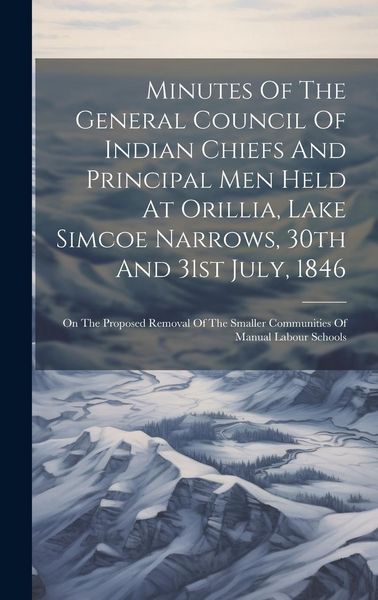 Produktbild: Minutes Of The General Council Of Indian Chiefs And Principal Men Held At Orillia, Lake Simcoe Narrows, 30th And 31st July, 1846: On The Proposed Remo