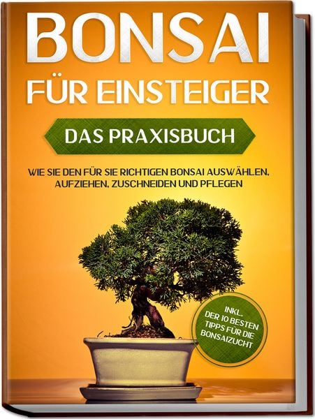 Bonsai für Einsteiger – Das Praxisbuch: Wie Sie den für Sie richtigen Bonsai auswählen, aufziehen, zuschneiden und pfleg