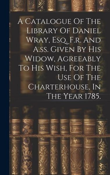 Produktbild: A Catalogue Of The Library Of Daniel Wray, Esq. F.r. And A.ss. Given By His Widow, Agreeably To His Wish, For The Use Of The Charterhouse, In The Year