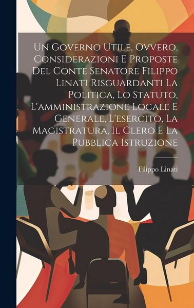 Produktbild: Un Governo Utile, Ovvero, Considerazioni E Proposte Del Conte Senatore Filippo Linati Risguardanti La Politica, Lo Statuto, L'amministrazione Locale E